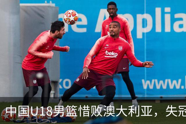 中国U18男篮惜败澳大利亚，失冠之路满是挑战与希望